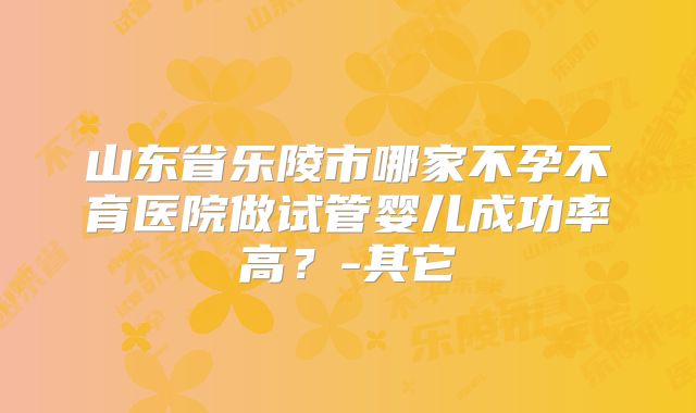 山东省乐陵市哪家不孕不育医院做试管婴儿成功率高？-其它