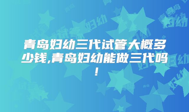 青岛妇幼三代试管大概多少钱,青岛妇幼能做三代吗！