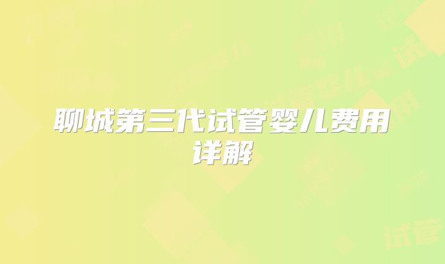 聊城第三代试管婴儿费用详解