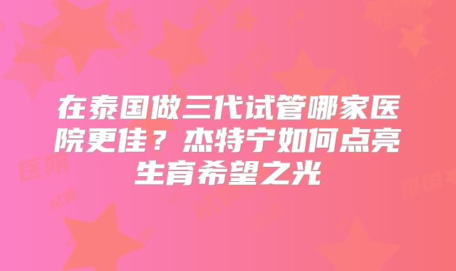 在泰国做三代试管哪家医院更佳？杰特宁如何点亮生育希望之光