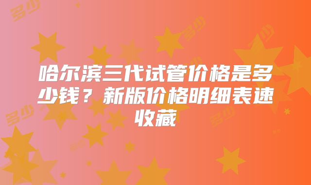 哈尔滨三代试管价格是多少钱？新版价格明细表速收藏