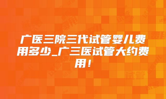 广医三院三代试管婴儿费用多少_广三医试管大约费用！