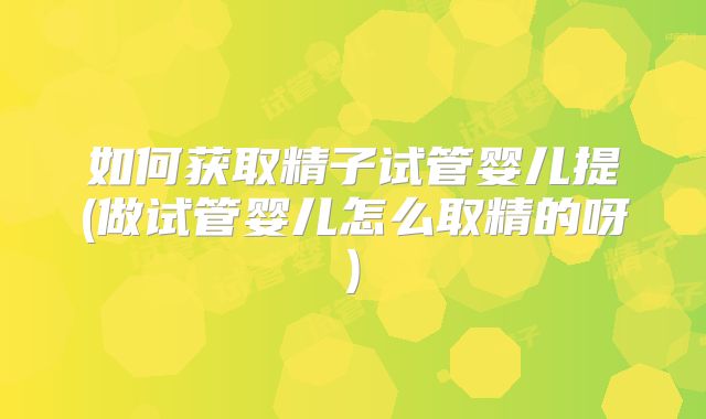 如何获取精子试管婴儿提(做试管婴儿怎么取精的呀)