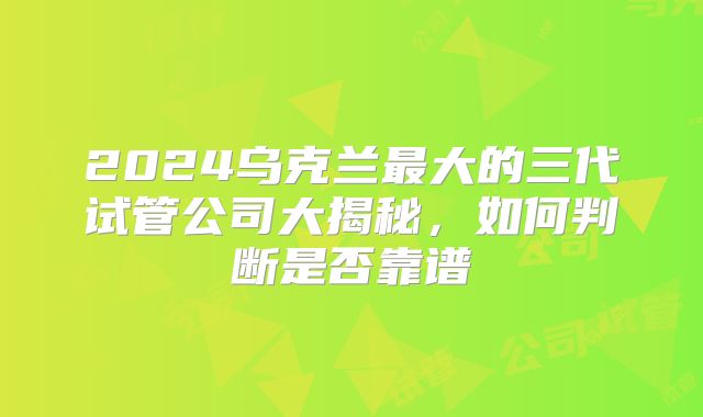 2024乌克兰最大的三代试管公司大揭秘,如何判断是否靠谱