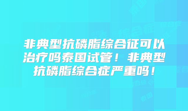 非典型抗磷脂综合征可以治疗吗泰国试管！非典型抗磷脂综合症严重吗！