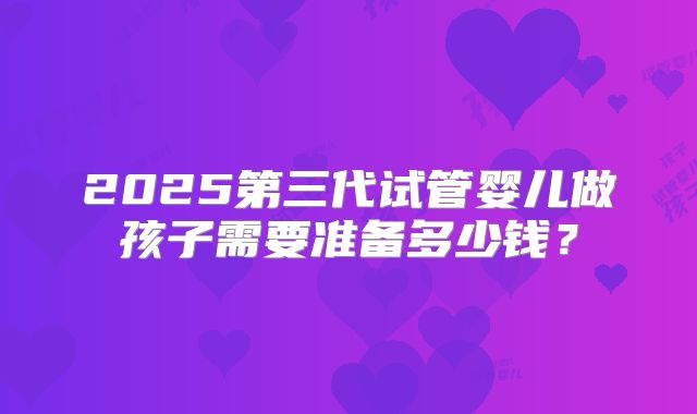 2025第三代试管婴儿做孩子需要准备多少钱?
