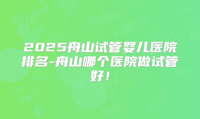 2025舟山试管婴儿医院排名-舟山哪个医院做试管好！