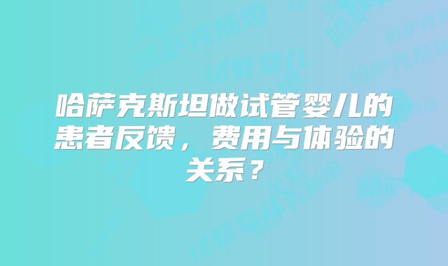 哈萨克斯坦做试管婴儿的患者反馈，费用与体验的关系？