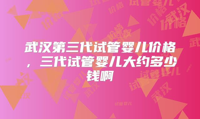 武汉第三代试管婴儿价格,三代试管婴儿大约多少钱啊