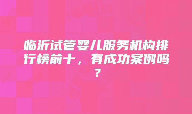 临沂试管婴儿服务机构排行榜前十,有成功案例吗?