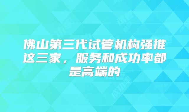 佛山第三代试管机构强推这三家,服务和成功率都是高端的