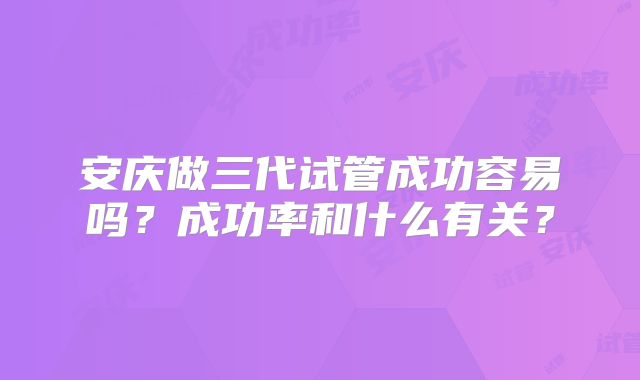 安庆做三代试管成功容易吗？成功率和什么有关？