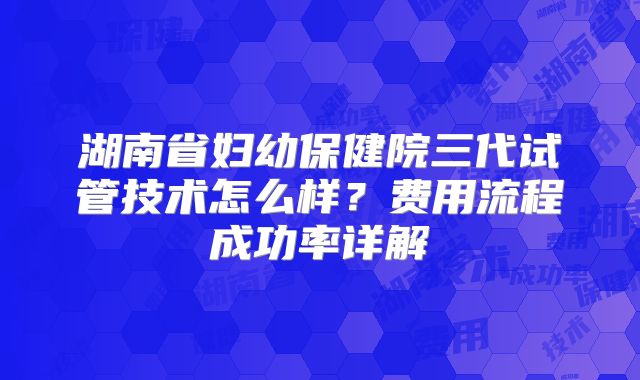 湖南省妇幼保健院三代试管技术怎么样？费用流程成功率详解