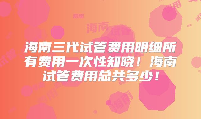 海南三代试管费用明细所有费用一次性知晓！海南试管费用总共多少！