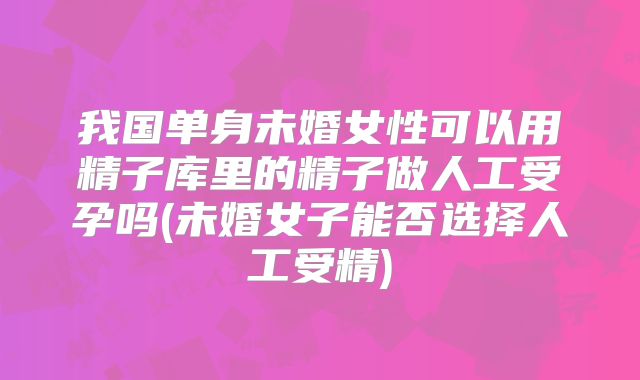 我国单身未婚女性可以用精子库里的精子做人工受孕吗(未婚女子能否选择人工受精)