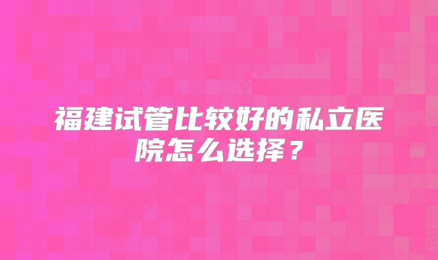 福建试管比较好的私立医院怎么选择？