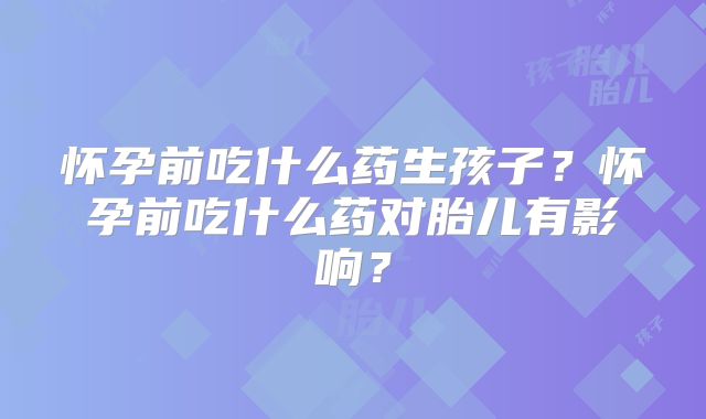 怀孕前吃什么药生孩子？怀孕前吃什么药对胎儿有影响？