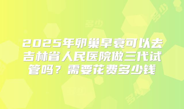 2025年卵巢早衰可以去吉林省人民医院做三代试管吗？需要花费多少钱