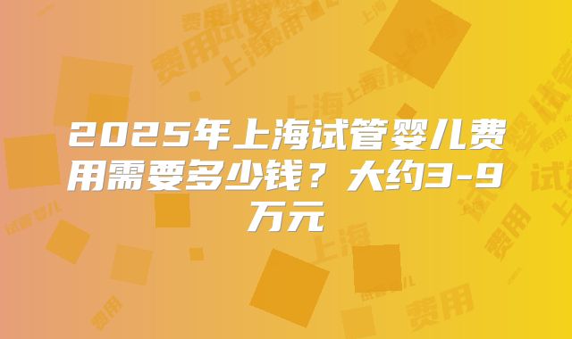 2025年上海试管婴儿费用需要多少钱?大约3-9万元