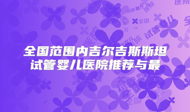 全国范围内吉尔吉斯斯坦试管婴儿医院推荐与最