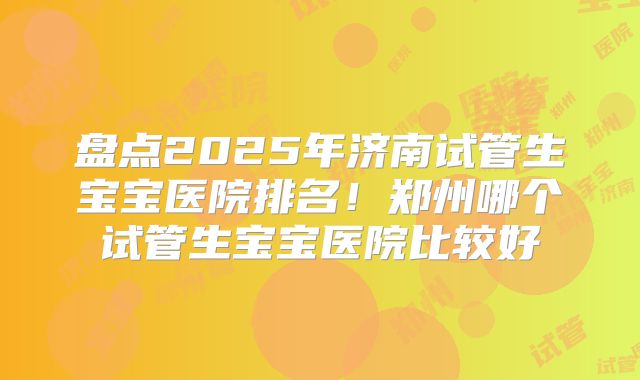 盘点2025年济南试管生宝宝医院排名！郑州哪个试管生宝宝医院比较好