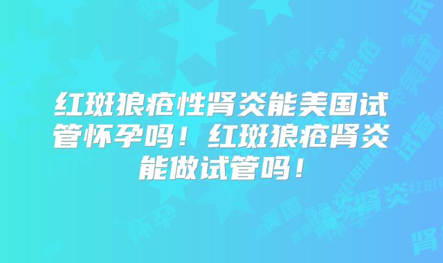 红斑狼疮性肾炎能美国试管怀孕吗！红斑狼疮肾炎能做试管吗！