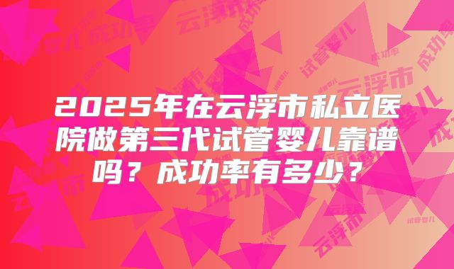 2025年在云浮市私立医院做第三代试管婴儿靠谱吗?成功率有多少?