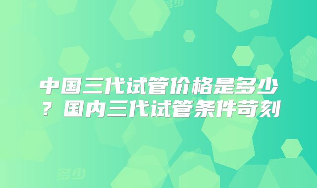 中国三代试管价格是多少？国内三代试管条件苛刻