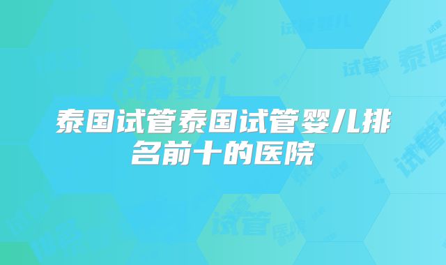 泰国试管泰国试管婴儿排名前十的医院
