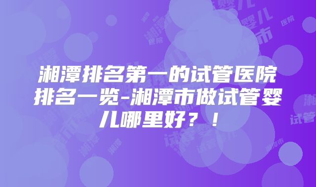 湘潭排名第一的试管医院排名一览-湘潭市做试管婴儿哪里好？！