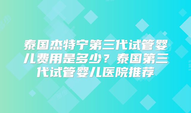 泰国杰特宁第三代试管婴儿费用是多少？泰国第三代试管婴儿医院推荐