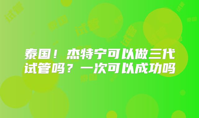 泰国!杰特宁可以做三代试管吗?一次可以成功吗
