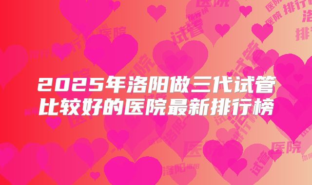 2025年洛阳做三代试管比较好的医院最新排行榜
