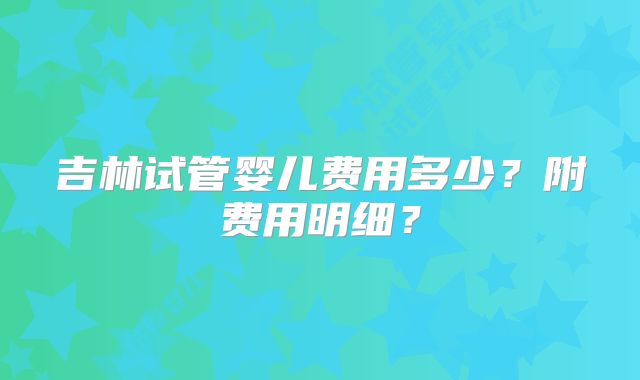吉林试管婴儿费用多少？附费用明细？