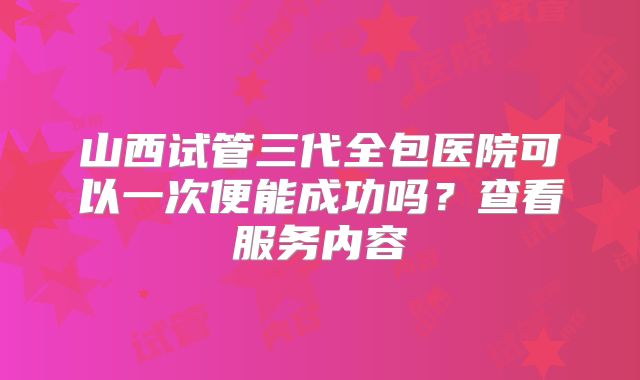 山西试管三代全包医院可以一次便能成功吗?查看服务内容