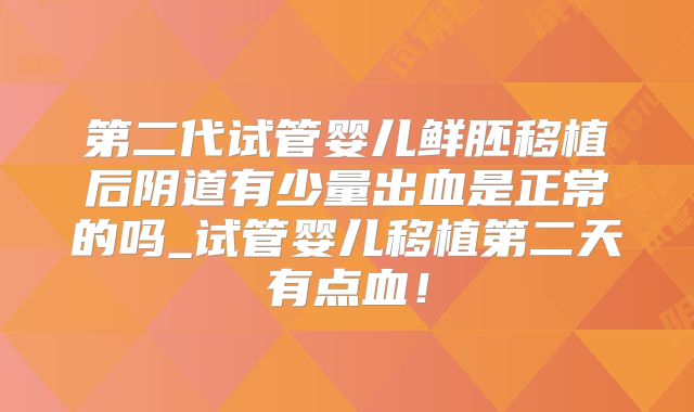 第二代试管婴儿鲜胚移植后阴道有少量出血是正常的吗_试管婴儿移植第二天有点血！