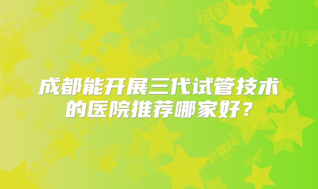 成都能开展三代试管技术的医院推荐哪家好?