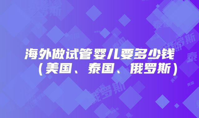 海外做试管婴儿要多少钱（美国、泰国、俄罗斯）