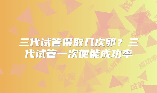 三代试管得取几次卵？三代试管一次便能成功率