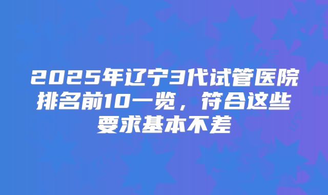 2025年辽宁3代试管医院排名前10一览，符合这些要求基本不差