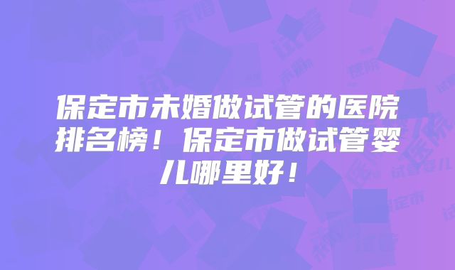 保定市未婚做试管的医院排名榜！保定市做试管婴儿哪里好！