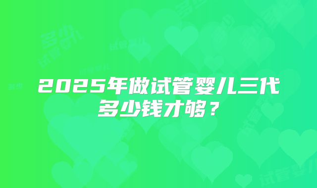 2025年做试管婴儿三代多少钱才够？