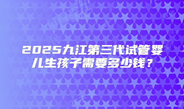 2025九江第三代试管婴儿生孩子需要多少钱?