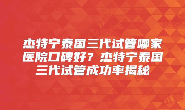 杰特宁泰国三代试管哪家医院口碑好？杰特宁泰国三代试管成功率揭秘