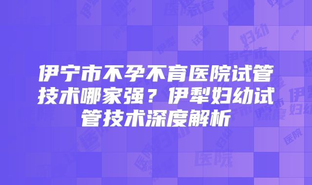伊宁市不孕不育医院试管技术哪家强？伊犁妇幼试管技术深度解析