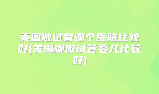 美国做试管哪个医院比较好(美国哪做试管婴儿比较好)