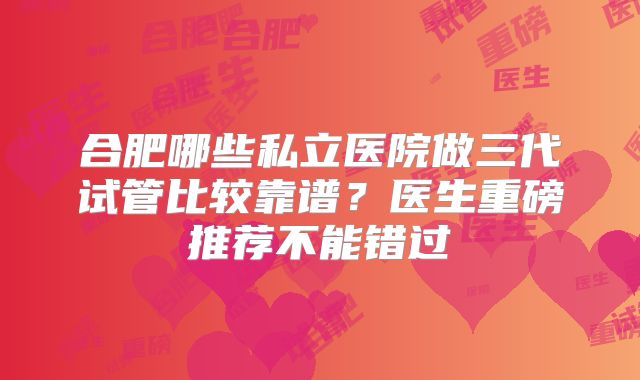 合肥哪些私立医院做三代试管比较靠谱?医生重磅推荐不能错过