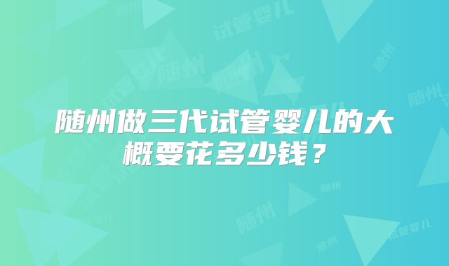 随州做三代试管婴儿的大概要花多少钱？