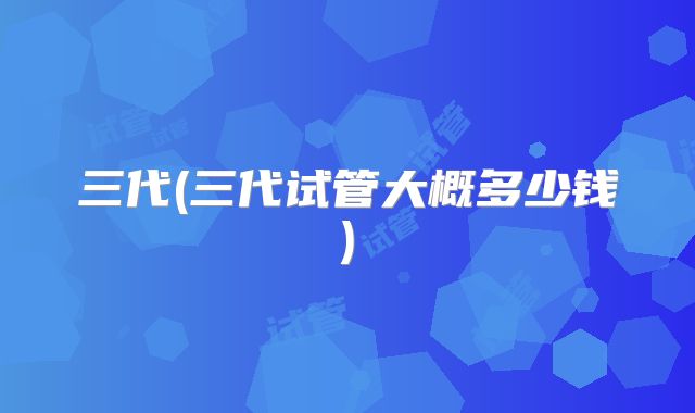 三代(三代试管大概多少钱)