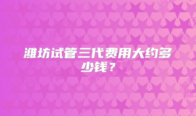 潍坊试管三代费用大约多少钱？